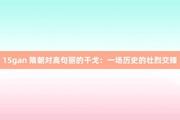 15gan 隋朝对高句丽的干戈：一场历史的壮烈交锋