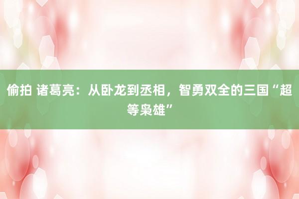 偷拍 诸葛亮：从卧龙到丞相，智勇双全的三国“超等枭雄”