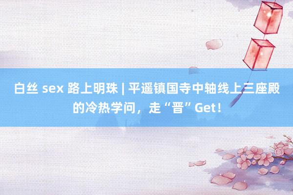 白丝 sex 路上明珠 | 平遥镇国寺中轴线上三座殿的冷热学问，走“晋”Get！