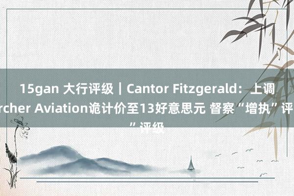 15gan 大行评级｜Cantor Fitzgerald：上调Archer Aviation诡计价至13好意思元 督察“增执”评级