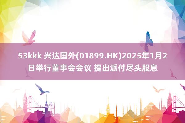 53kkk 兴达国外(01899.HK)2025年1月2日举行董事会会议 提出派付尽头股息