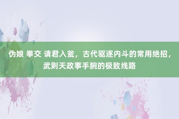 伪娘 拳交 请君入瓮，古代驱逐内斗的常用绝招，武则天政事手腕的极致线路