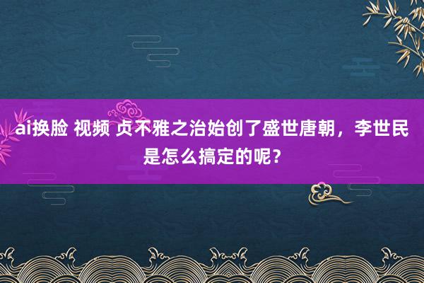 ai换脸 视频 贞不雅之治始创了盛世唐朝，李世民是怎么搞定的呢？