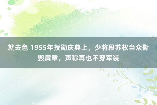 就去色 1955年授勋庆典上，少将段苏权当众撕毁肩章，声称再也不穿军装