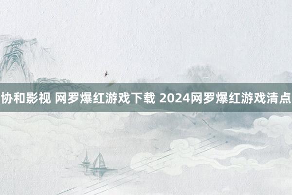 协和影视 网罗爆红游戏下载 2024网罗爆红游戏清点