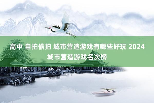 高中 自拍偷拍 城市营造游戏有哪些好玩 2024城市营造游戏名次榜