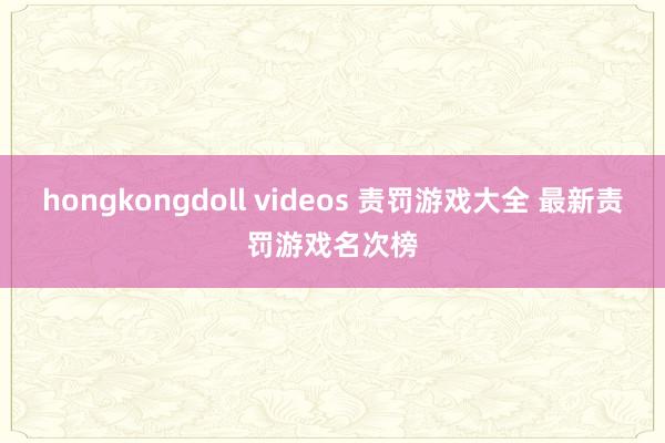 hongkongdoll videos 责罚游戏大全 最新责罚游戏名次榜