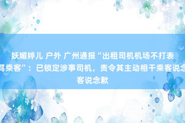 妖媚婷儿 户外 广州通报“出租司机机场不打表辱骂乘客”：已锁定涉事司机，责令其主动相干乘客说念歉