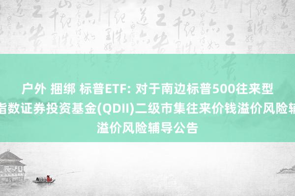 户外 捆绑 标普ETF: 对于南边标普500往来型盛开式指数证券投资基金(QDII)二级市集往来价钱溢价风险辅导公告