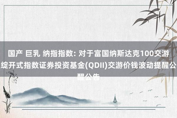 国产 巨乳 纳指指数: 对于富国纳斯达克100交游型绽开式指数证券投资基金(QDII)交游价钱波动提醒公告