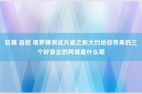 巨屌 自慰 塔罗牌测试月底之前大约给你带来的三个好音尘的阿谁是什么呢