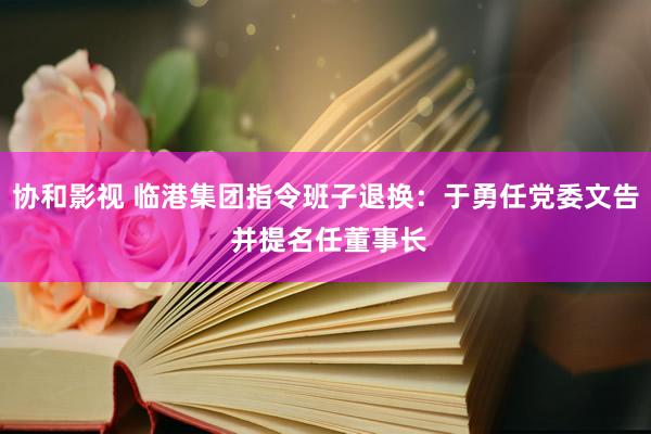 协和影视 临港集团指令班子退换：于勇任党委文告 并提名任董事长