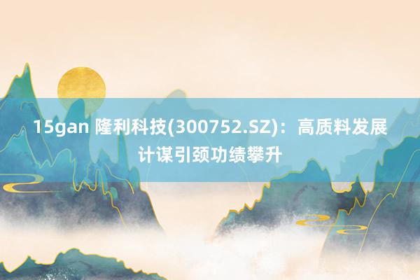 15gan 隆利科技(300752.SZ)：高质料发展计谋引颈功绩攀升