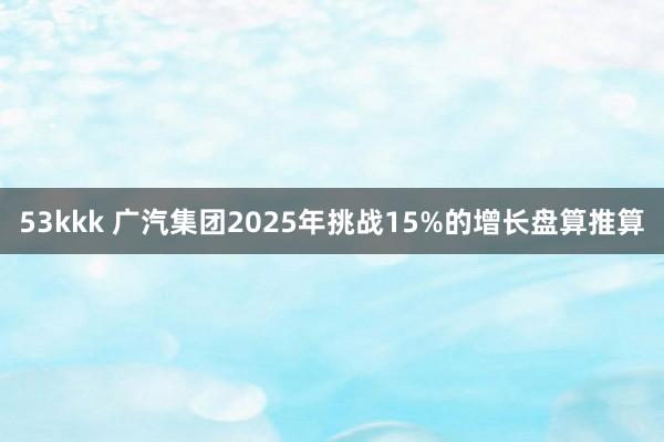 53kkk 广汽集团2025年挑战15%的增长盘算推算