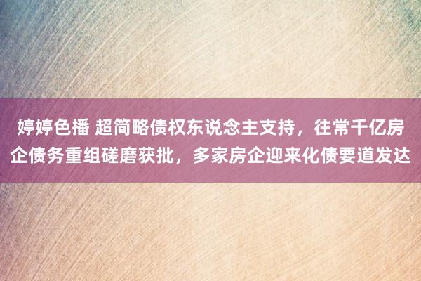 婷婷色播 超简略债权东说念主支持，往常千亿房企债务重组磋磨获批，多家房企迎来化债要道发达