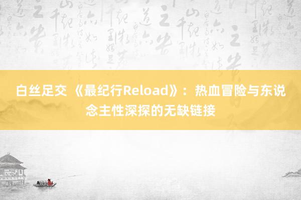 白丝足交 《最纪行Reload》：热血冒险与东说念主性深探的无缺链接