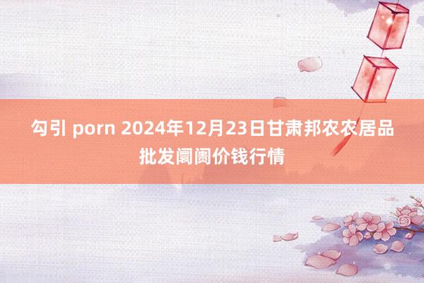 勾引 porn 2024年12月23日甘肃邦农农居品批发阛阓价钱行情