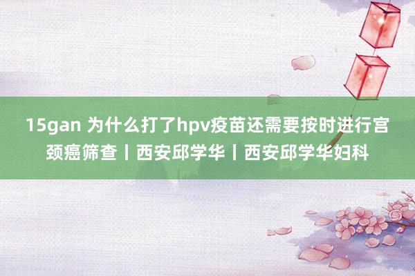 15gan 为什么打了hpv疫苗还需要按时进行宫颈癌筛查丨西安邱学华丨西安邱学华妇科