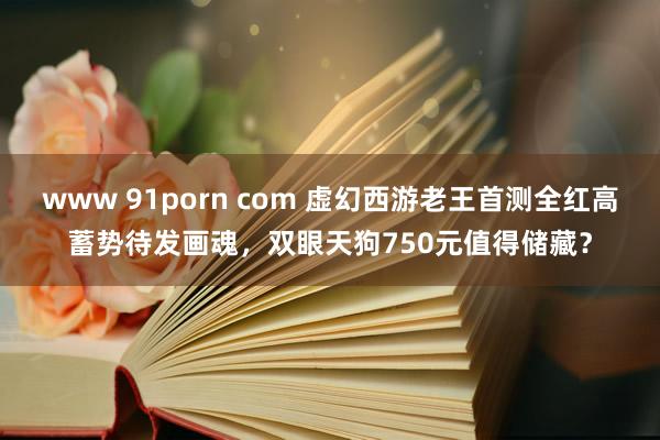 www 91porn com 虚幻西游老王首测全红高蓄势待发画魂，双眼天狗750元值得储藏？