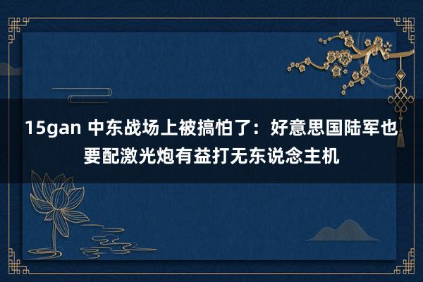 15gan 中东战场上被搞怕了：好意思国陆军也要配激光炮有益打无东说念主机