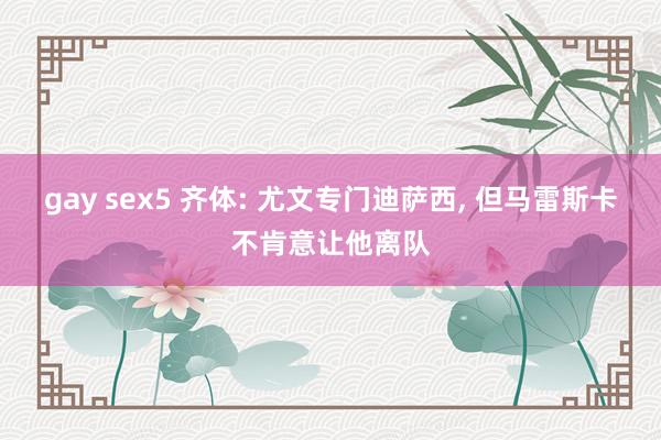 gay sex5 齐体: 尤文专门迪萨西， 但马雷斯卡不肯意让他离队