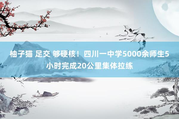 柚子猫 足交 够硬核！四川一中学5000余师生5小时完成20公里集体拉练