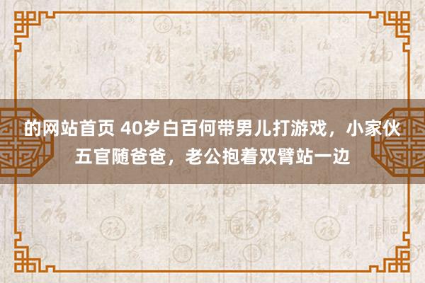 的网站首页 40岁白百何带男儿打游戏，小家伙五官随爸爸，老公抱着双臂站一边