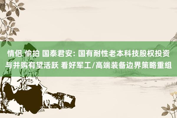 情侣 偷拍 国泰君安: 国有耐性老本科技股权投资与并购有望活跃 看好军工/高端装备边界策略重组