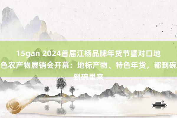 15gan 2024首届江杨品牌年货节暨对口地区特色农产物展销会开幕：地标产物、特色年货，都到碗里来