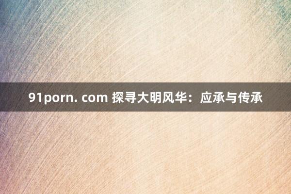 91porn. com 探寻大明风华：应承与传承