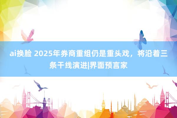 ai换脸 2025年券商重组仍是重头戏，将沿着三条干线演进|界面预言家