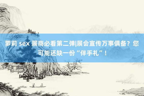 萝莉 sex 展商必看第二弹|展会宣传万事俱备？您可能还缺一份“伴手礼”！