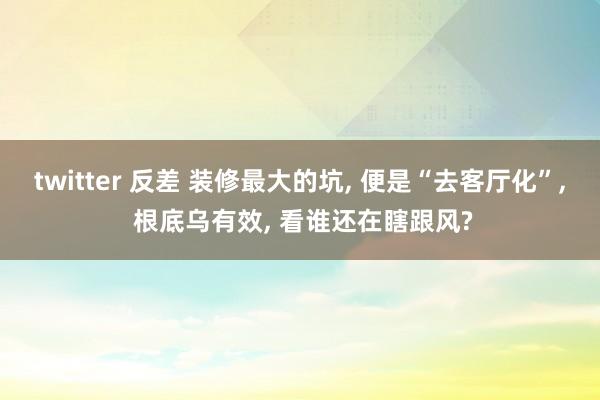 twitter 反差 装修最大的坑， 便是“去客厅化”， 根底乌有效， 看谁还在瞎跟风?