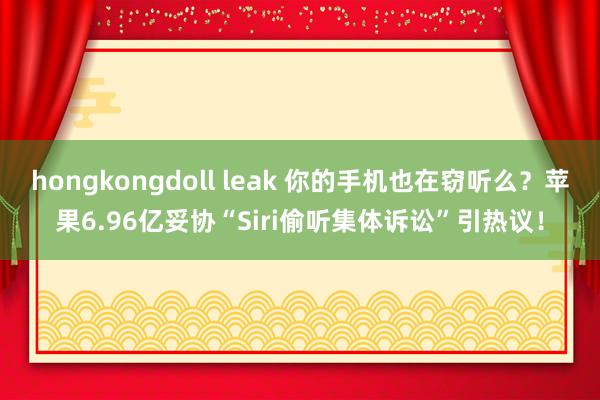 hongkongdoll leak 你的手机也在窃听么？苹果6.96亿妥协“Siri偷听集体诉讼”引热议！