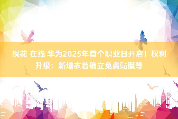 探花 在线 华为2025年首个职业日开启！权利升级：新增衣着确立免费贴膜等