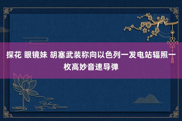 探花 眼镜妹 胡塞武装称向以色列一发电站辐照一枚高妙音速导弹