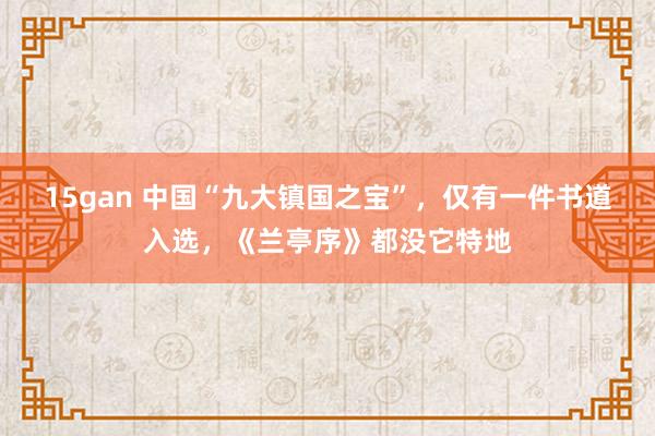 15gan 中国“九大镇国之宝”，仅有一件书道入选，《兰亭序》都没它特地