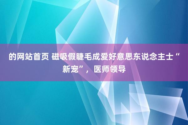 的网站首页 磁吸假睫毛成爱好意思东说念主士“新宠”，医师领导