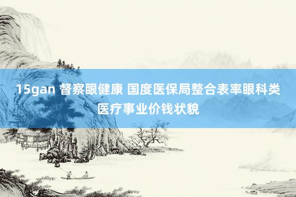 15gan 督察眼健康 国度医保局整合表率眼科类医疗事业价钱状貌