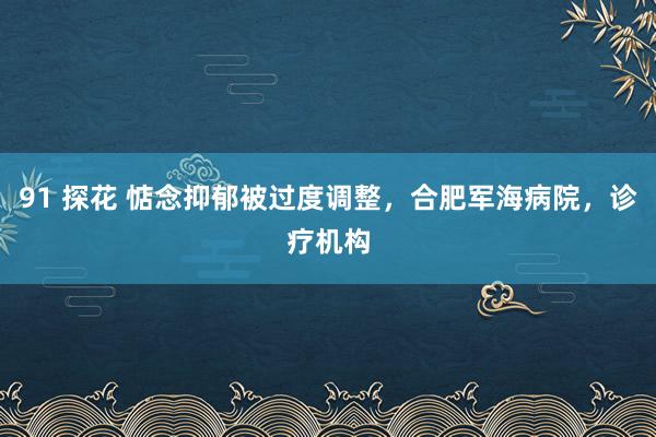 91 探花 惦念抑郁被过度调整，合肥军海病院，诊疗机构