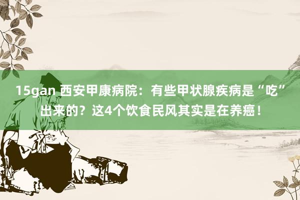 15gan 西安甲康病院：有些甲状腺疾病是“吃”出来的？这4个饮食民风其实是在养癌！