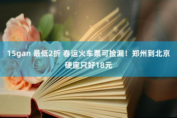 15gan 最低2折 春运火车票可捡漏！郑州到北京硬座只好18元