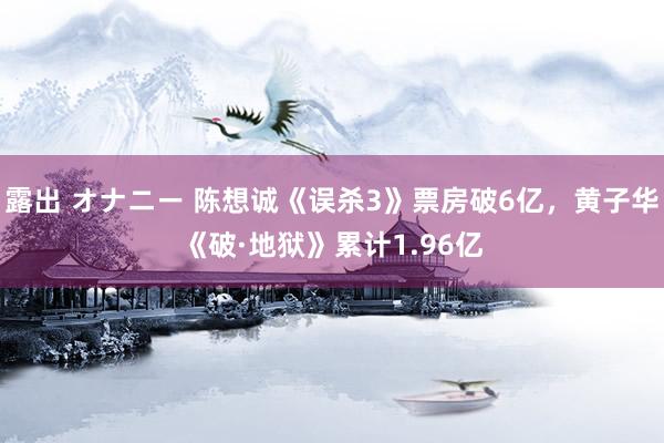 露出 オナニー 陈想诚《误杀3》票房破6亿，黄子华《破·地狱》累计1.96亿