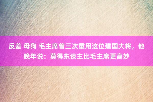 反差 母狗 毛主席曾三次重用这位建国大将，他晚年说：莫得东谈主比毛主席更高妙