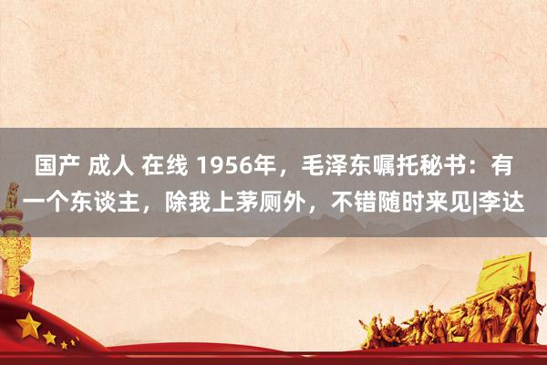 国产 成人 在线 1956年，毛泽东嘱托秘书：有一个东谈主，除我上茅厕外，不错随时来见|李达