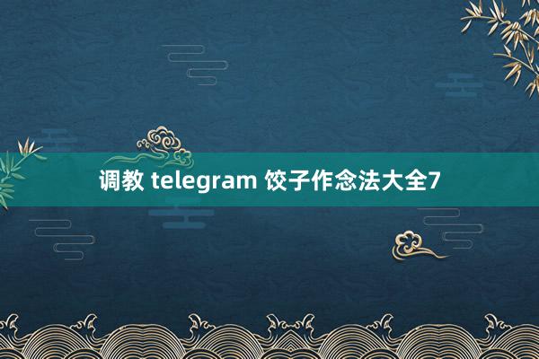 调教 telegram 饺子作念法大全7