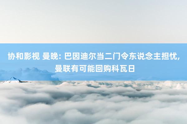 协和影视 曼晚: 巴因迪尔当二门令东说念主担忧， 曼联有可能回购科瓦日