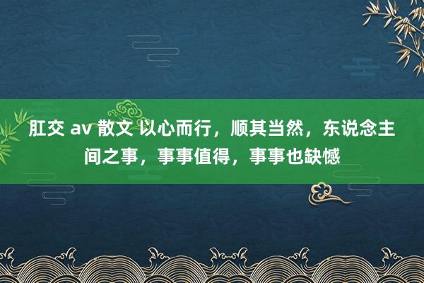 肛交 av 散文 以心而行，顺其当然，东说念主间之事，事事值得，事事也缺憾