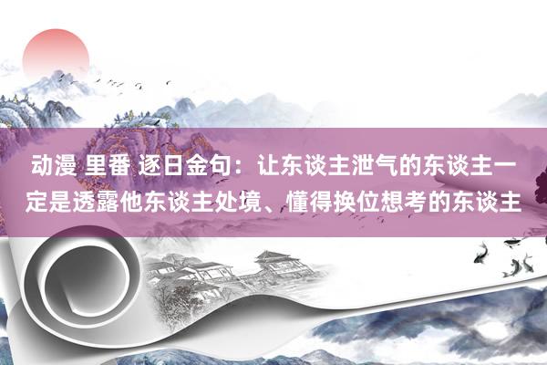 动漫 里番 逐日金句：让东谈主泄气的东谈主一定是透露他东谈主处境、懂得换位想考的东谈主