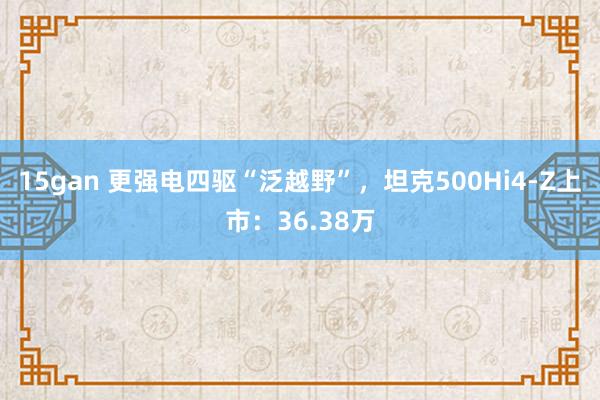 15gan 更强电四驱“泛越野”，坦克500Hi4-Z上市：36.38万